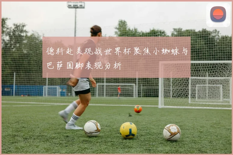 德科赴美观战世界杯聚焦小蜘蛛与巴萨国脚表现分析