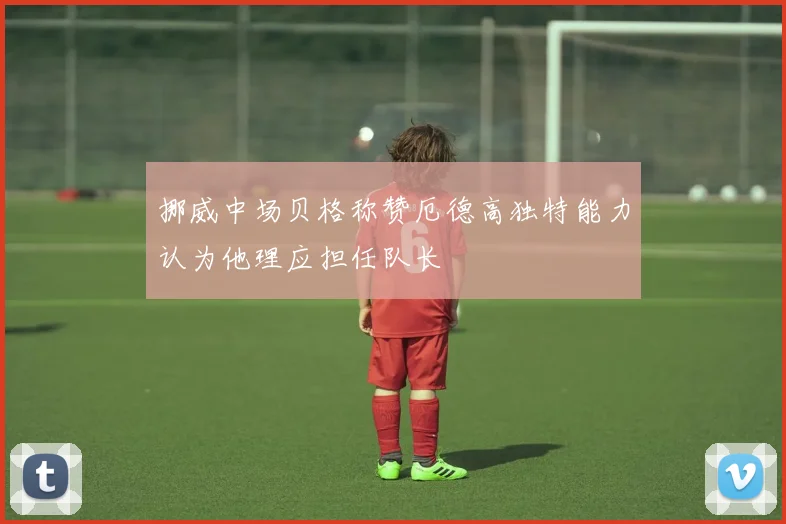 挪威中场贝格称赞厄德高独特能力认为他理应担任队长